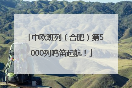 中欧班列（合肥）第5000列鸣笛起航！