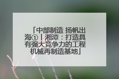 中部制造 扬帆出海①丨湘潭：打造具有强大竞争力的工程机械再制造基地