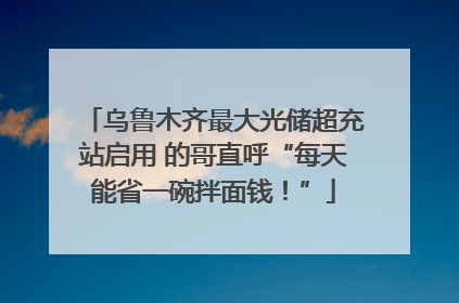 乌鲁木齐最大光储超充站启用 的哥直呼“每天能省一碗拌面钱！”