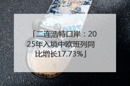 二连浩特口岸：2025年入境中欧班列同比增长17.73%