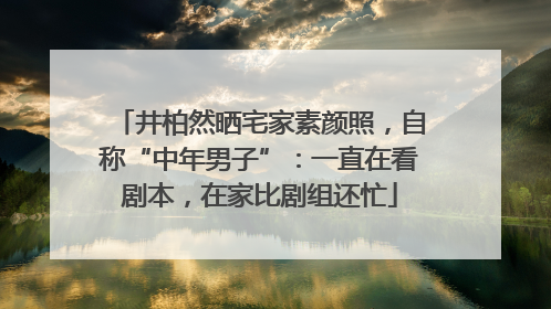 井柏然晒宅家素颜照，自称“中年男子”：一直在看剧本，在家比剧组还忙