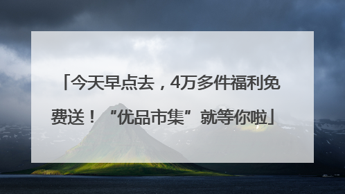 今天早点去，4万多件福利免费送！“优品市集”就等你啦