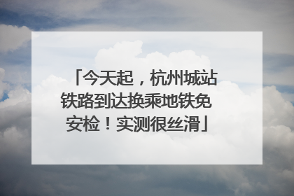 今天起，杭州城站铁路到达换乘地铁免安检！实测很丝滑