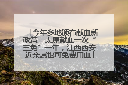 今年多地颁布献血新政策：太原献血一次“三免”一年，江西西安近亲属也可免费用血