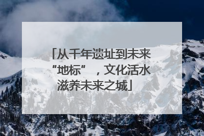 从千年遗址到未来“地标”，文化活水滋养未来之城