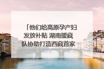 他们给高原孕产妇发放补贴 湖南援藏队协助打造西藏首家高原产儿协同中心
