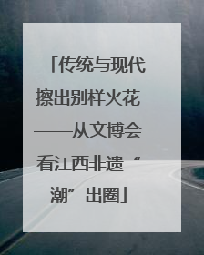 传统与现代擦出别样火花——从文博会看江西非遗“潮”出圈
