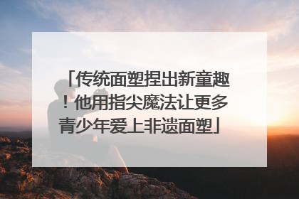 传统面塑捏出新童趣！他用指尖魔法让更多青少年爱上非遗面塑