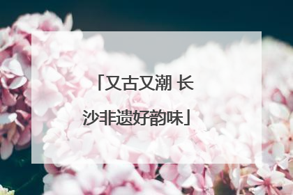 又古又潮 长沙非遗好韵味