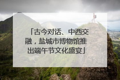 古今对话、中西交融，盐城市博物馆推出端午节文化盛宴