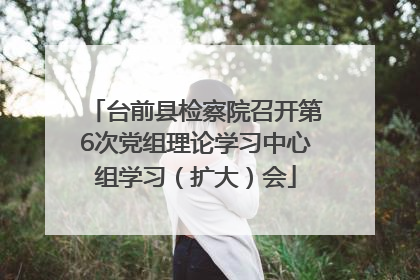台前县检察院召开第6次党组理论学习中心组学习（扩大）会