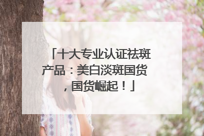十大专业认证祛斑产品：美白淡斑国货，国货崛起！