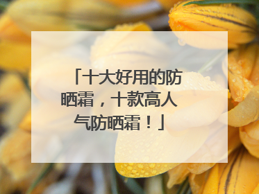 十大好用的防晒霜，十款高人气防晒霜！