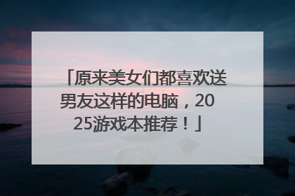 原来美女们都喜欢送男友这样的电脑，2025游戏本推荐！
