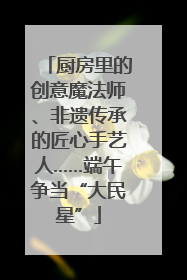 厨房里的创意魔法师、非遗传承的匠心手艺人……端午争当“大民星”