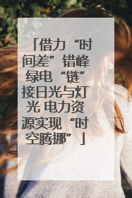 借力“时间差”错峰绿电“链”接日光与灯光 电力资源实现“时空腾挪”