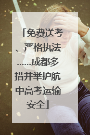 免费送考、严格执法……成都多措并举护航中高考运输安全