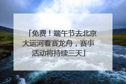 免费！端午节去北京大运河看赛龙舟，赛事活动将持续三天