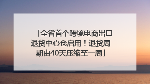 全省首个跨境电商出口退货中心仓启用！退货周期由40天压缩至一周
