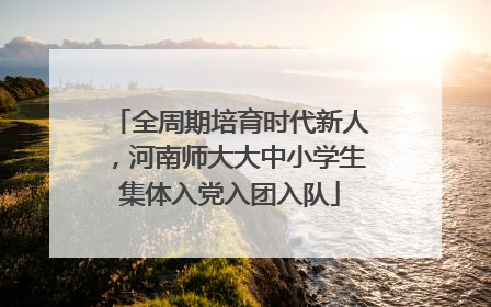 全周期培育时代新人，河南师大大中小学生集体入党入团入队