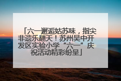 六一邂逅姑苏味，指尖非遗乐翻天！苏州吴中开发区实验小学“六一”庆祝活动精彩纷呈