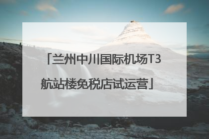 兰州中川国际机场T3航站楼免税店试运营