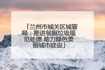兰州市城关区城管局：推进餐厨垃圾规范处理 助力绿色美丽城市建设