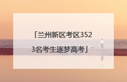兰州新区考区3523名考生逐梦高考