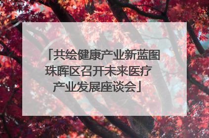 共绘健康产业新蓝图 珠晖区召开未来医疗产业发展座谈会