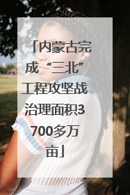 内蒙古完成“三北”工程攻坚战治理面积3700多万亩