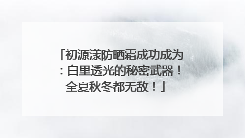 初源漾防晒霜成功成为：白里透光的秘密武器！全夏秋冬都无敌！