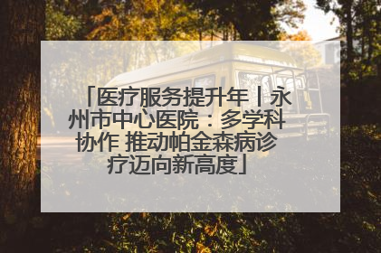 医疗服务提升年丨永州市中心医院：多学科协作 推动帕金森病诊疗迈向新高度