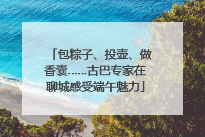 包粽子、投壶、做香囊……古巴专家在聊城感受端午魅力