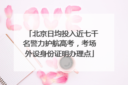北京日均投入近七千名警力护航高考，考场外设身份证明办理点