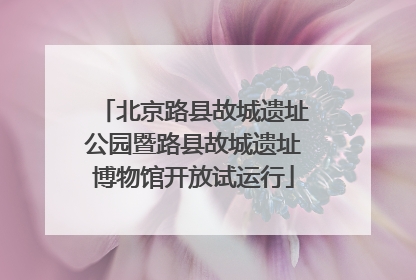 北京路县故城遗址公园暨路县故城遗址博物馆开放试运行