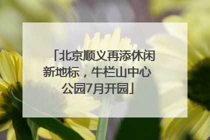北京顺义再添休闲新地标，牛栏山中心公园7月开园