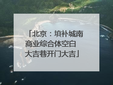 北京：填补城南商业综合体空白 大吉巷开门大吉