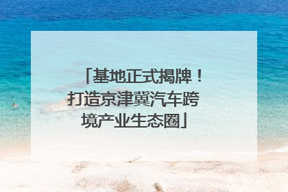 基地正式揭牌！打造京津冀汽车跨境产业生态圈