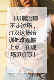 基层治理不走过场，江汉这场培训把难题搬上桌、在现场见真章