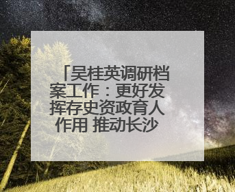 吴桂英调研档案工作：更好发挥存史资政育人作用 推动长沙档案事业高质量发展