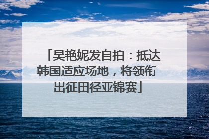 吴艳妮发自拍：抵达韩国适应场地，将领衔出征田径亚锦赛