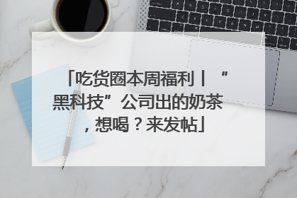 吃货圈本周福利丨“黑科技”公司出的奶茶，想喝？来发帖