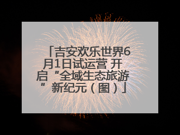 吉安欢乐世界6月1日试运营 开启“全域生态旅游”新纪元（图）
