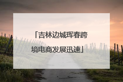 吉林边城珲春跨境电商发展迅速