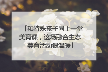 和特殊孩子同上一堂美育课，这场融合生态美育活动很温暖
