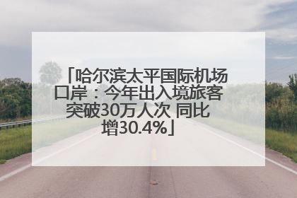 哈尔滨太平国际机场口岸：今年出入境旅客突破30万人次 同比增30.4%
