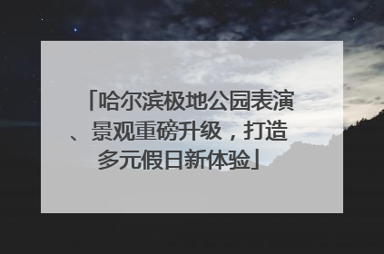 哈尔滨极地公园表演、景观重磅升级，打造多元假日新体验