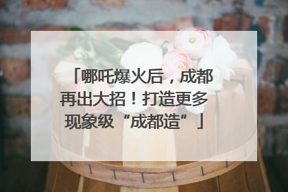 哪吒爆火后，成都再出大招！打造更多现象级“成都造”