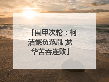 围甲次轮：柯洁憾负范胤 龙华苦吞连败