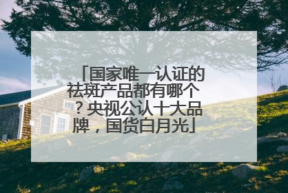 国家唯一认证的祛斑产品都有哪个？央视公认十大品牌，国货白月光